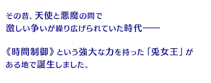 その昔、天使と悪魔の間で激しい争いが繰り広げられていた時代――《時間制御》という強大な力を持った「兎女王」がある地で誕生しました。