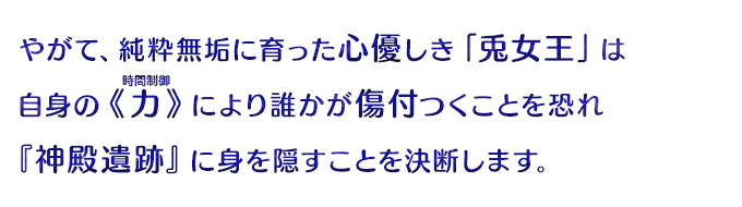 やがて、純粋無垢に育った心優しき「兎女王」は自身の《力》により誰かが傷付つくことを恐れるようになり『神殿遺跡』に身を隠すことを決断します。