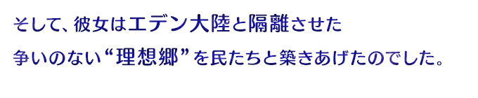 そして、彼女はエデン大陸と隔離させた争いのない“理想郷”を民たちと築きあげたのでした。