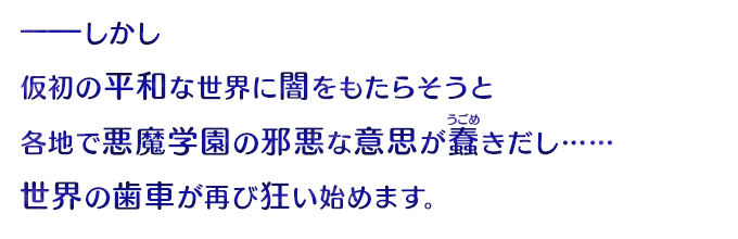 ――しかし仮初の平和な世界に闇をもたらそうと、各地で悪魔学園の邪悪な意思が蠢きだし……世界の歯車が再び狂い始めます。