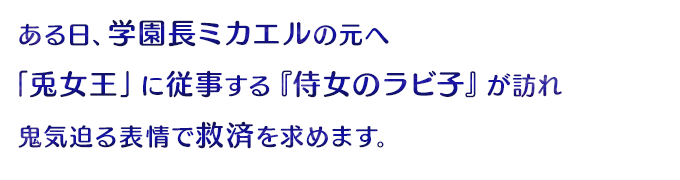 ある日、ミカエルの元へ「兎女王」に従事する『侍女のラビ子』が訪れ鬼気迫る表情で救済を求めます。