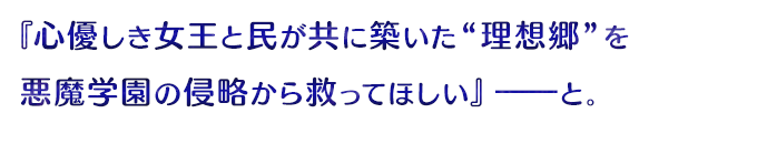 『心優しき女王とが民が共に築いた“理想郷”を悪魔学園の侵略から救ってほしい』――と。