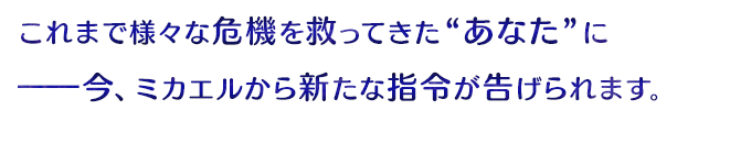 これまで様々な危機を救った“あなた”に──今、ミカエルから新たな指令が告げられます。