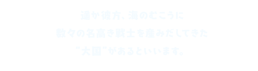 遥か彼方、海のむこうに 数々の名高き戦士を産みだしてきた“大国”があるといいます。