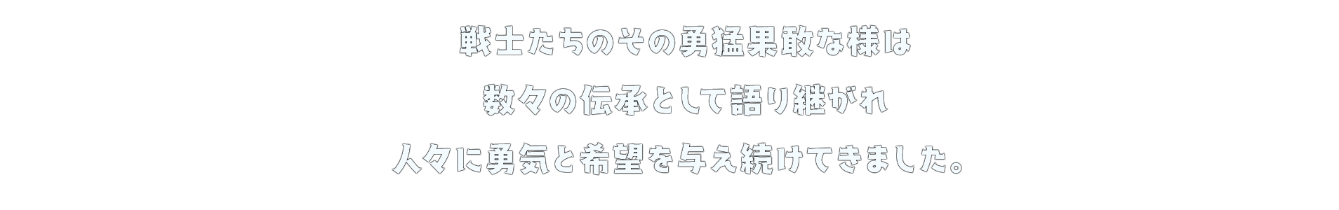 戦士たちのその勇猛果敢な様は 数々の伝承として語り継がれ 人々に勇気と希望を与え続けてきました。