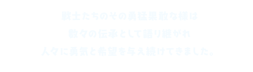 戦士たちのその勇猛果敢な様は 数々の伝承として語り継がれ 人々に勇気と希望を与え続けてきました。