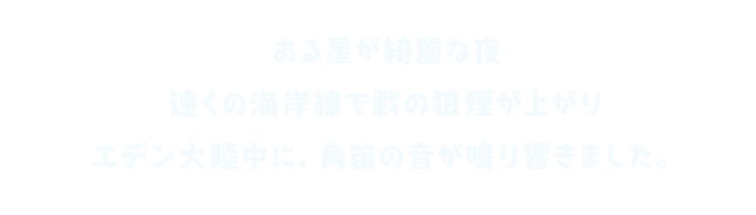 ある星が綺麗な夜 遠くの海岸線で戦の狼煙が上がり エデン大陸中に、角笛の音が鳴り響きました。
