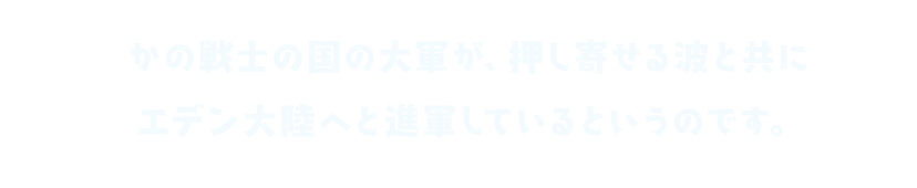 かの戦士の国の大軍が、押し寄せる波と共に エデン大陸へと進軍しているというのです。