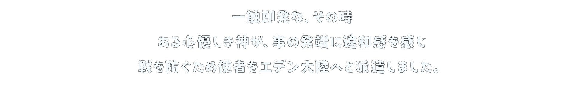 一触即発な、その時 ある心優しき神が、事の発端に違和感を感じ 戦を防ぐため使者をエデン大陸へと派遣しました。