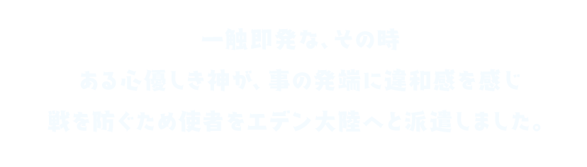 一触即発な、その時 ある心優しき神が、事の発端に違和感を感じ 戦を防ぐため使者をエデン大陸へと派遣しました。