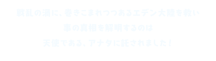 戦乱の渦に、巻きこまれつつあるエデン大陸を救い 事の真相を解明するのは 天使である、アナタに託されました！